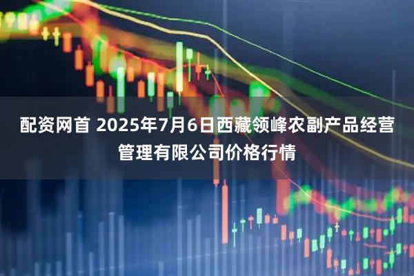 配资网首 2025年7月6日西藏领峰农副产品经营管理有限公司价格行情