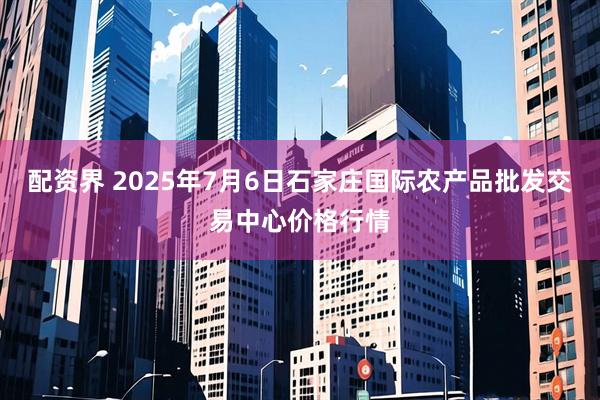 配资界 2025年7月6日石家庄国际农产品批发交易中心价格行情