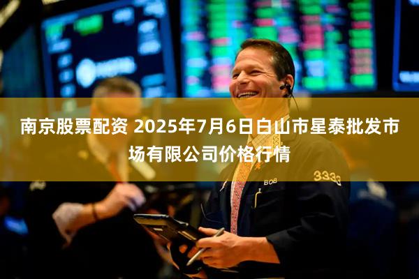 南京股票配资 2025年7月6日白山市星泰批发市场有限公司价格行情