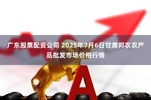 广东股票配资公司 2025年7月6日甘肃邦农农产品批发市场价格行情
