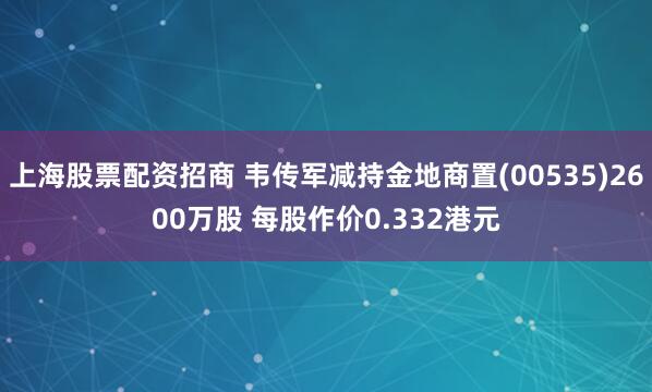 上海股票配资招商 韦传军减持金地商置(00535)2600万股 每股作价0.332港元