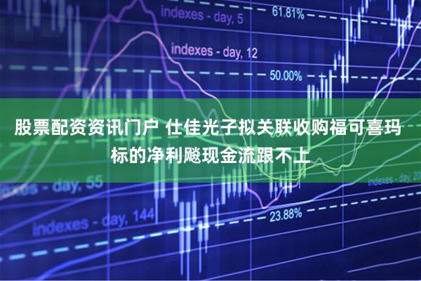 股票配资资讯门户 仕佳光子拟关联收购福可喜玛 标的净利飚现金流跟不上