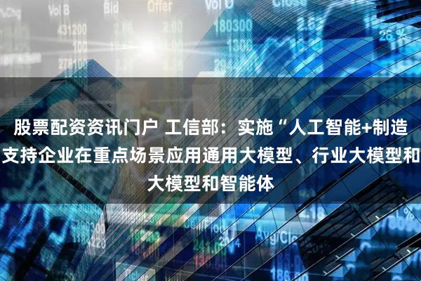 股票配资资讯门户 工信部：实施“人工智能+制造”行动 支持企业在重点场景应用通用大模型、行业大模型和智能体