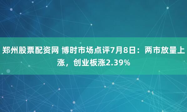 郑州股票配资网 博时市场点评7月8日：两市放量上涨，创业板涨2.39%