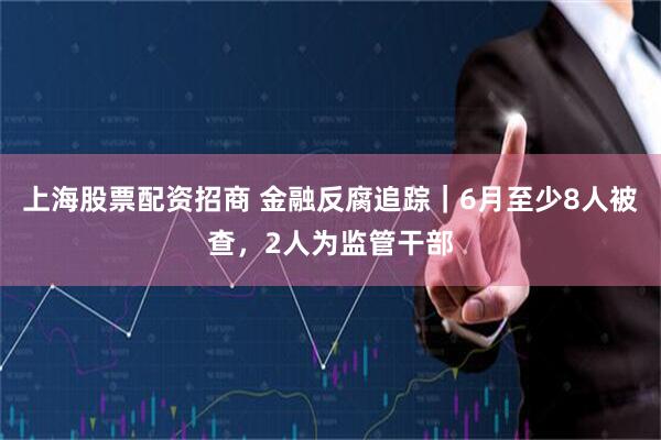 上海股票配资招商 金融反腐追踪｜6月至少8人被查，2人为监管干部