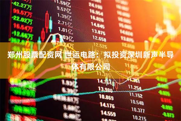 郑州股票配资网 世运电路：拟投资深圳新声半导体有限公司