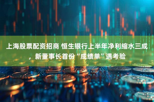 上海股票配资招商 恒生银行上半年净利缩水三成，新董事长首份“成绩单”遇考验