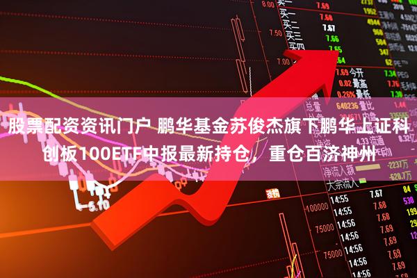 股票配资资讯门户 鹏华基金苏俊杰旗下鹏华上证科创板100ETF中报最新持仓，重仓百济神州