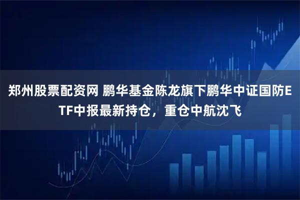 郑州股票配资网 鹏华基金陈龙旗下鹏华中证国防ETF中报最新持仓，重仓中航沈飞