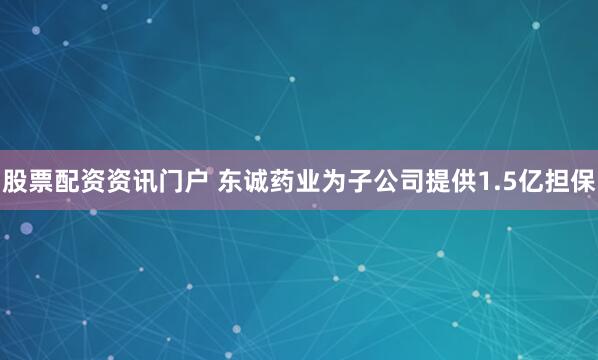 股票配资资讯门户 东诚药业为子公司提供1.5亿担保