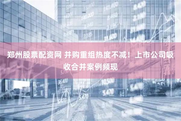 郑州股票配资网 并购重组热度不减！上市公司吸收合并案例频现