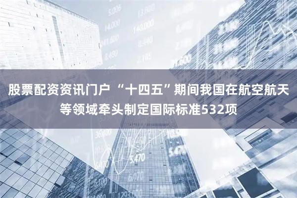 股票配资资讯门户 “十四五”期间我国在航空航天等领域牵头制定国际标准532项