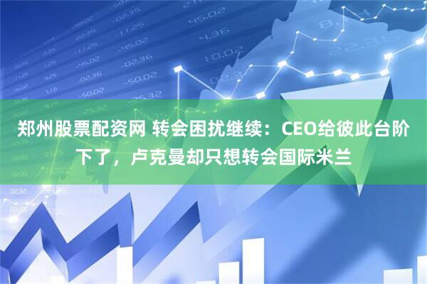郑州股票配资网 转会困扰继续：CEO给彼此台阶下了，卢克曼却只想转会国际米兰