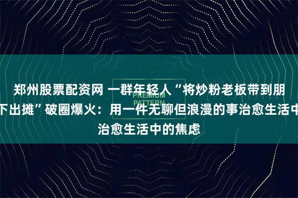 郑州股票配资网 一群年轻人“将炒粉老板带到朋友家楼下出摊”破圈爆火：用一件无聊但浪漫的事治愈生活中的焦虑
