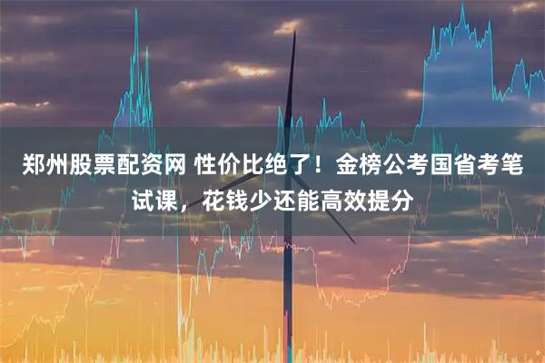 郑州股票配资网 性价比绝了！金榜公考国省考笔试课，花钱少还能高效提分