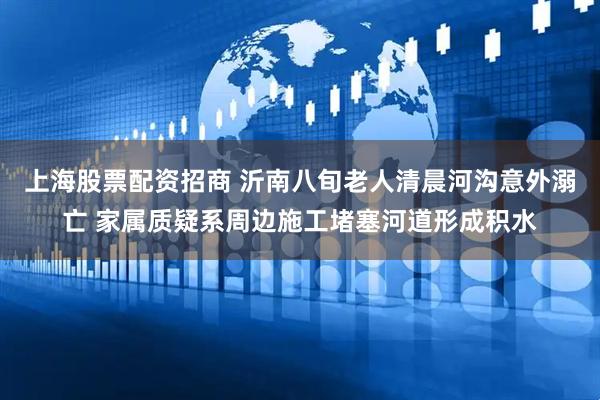 上海股票配资招商 沂南八旬老人清晨河沟意外溺亡 家属质疑系周边施工堵塞河道形成积水