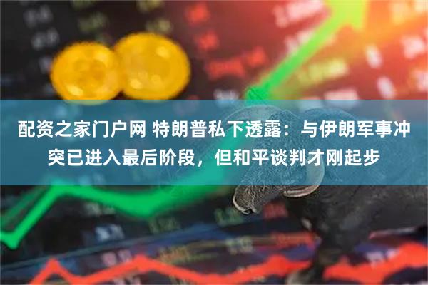 配资之家门户网 特朗普私下透露：与伊朗军事冲突已进入最后阶段，但和平谈判才刚起步