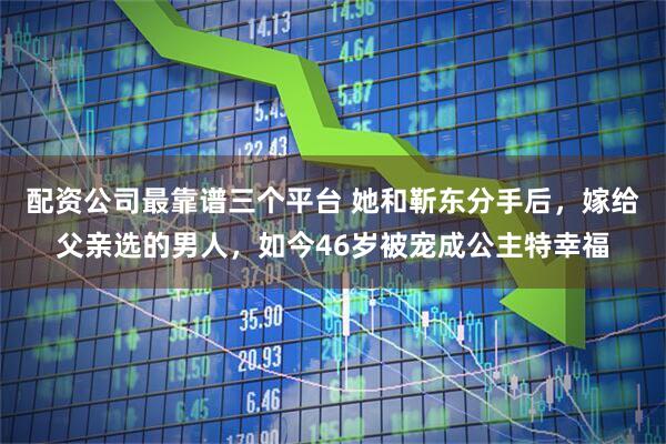 配资公司最靠谱三个平台 她和靳东分手后，嫁给父亲选的男人，如今46岁被宠成公主特幸福