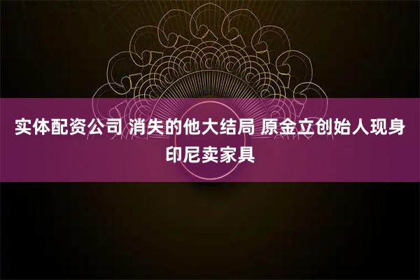 实体配资公司 消失的他大结局 原金立创始人现身印尼卖家具