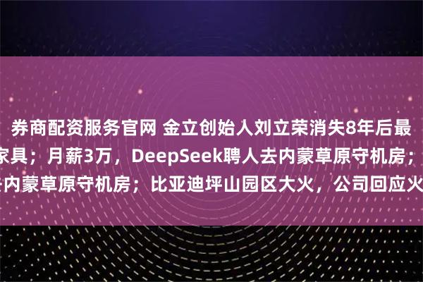 券商配资服务官网 金立创始人刘立荣消失8年后最新动向：疑在印尼卖家具；月薪3万，DeepSeek聘人去内蒙草原守机房；比亚迪坪山园区大火，公司回应火势已扑灭