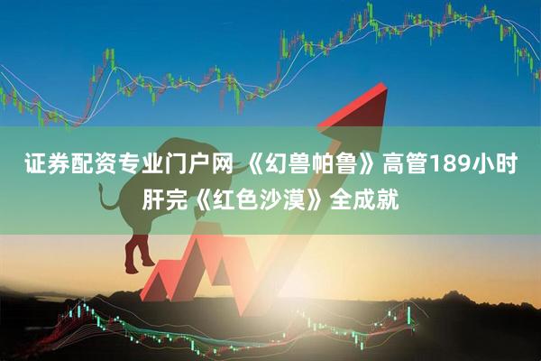 证券配资专业门户网 《幻兽帕鲁》高管189小时肝完《红色沙漠》全成就