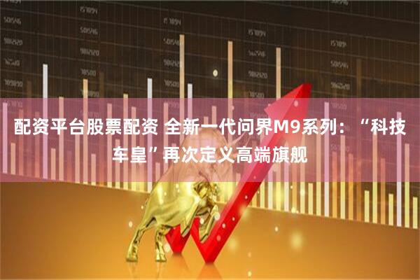 配资平台股票配资 全新一代问界M9系列：“科技车皇”再次定义高端旗舰