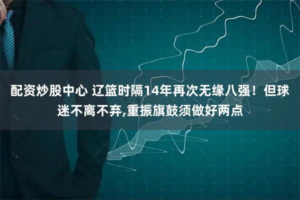 配资炒股中心 辽篮时隔14年再次无缘八强！但球迷不离不弃,重振旗鼓须做好两点