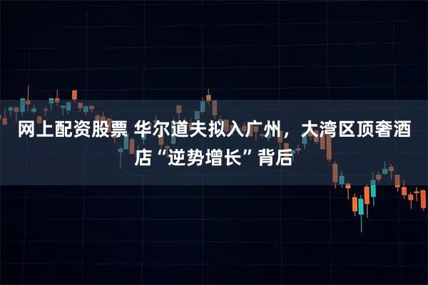 网上配资股票 华尔道夫拟入广州，大湾区顶奢酒店“逆势增长”背后