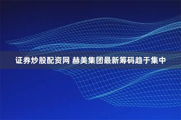 证券炒股配资网 赫美集团最新筹码趋于集中