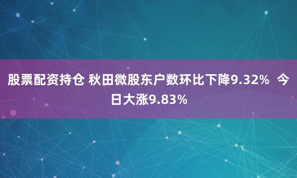 股票配资持仓 秋田微股东户数环比下降9.32%  今日大涨9.83%