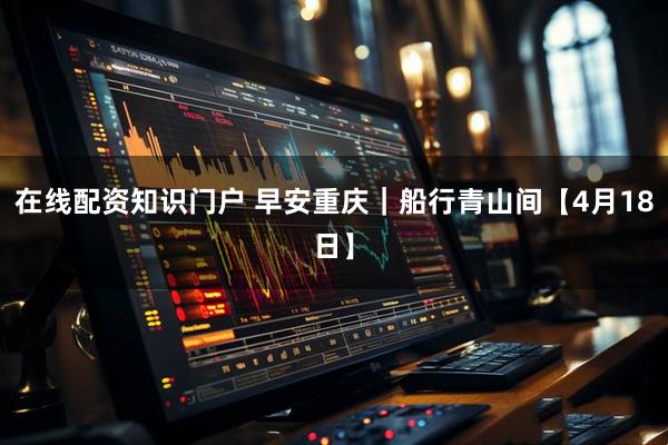 在线配资知识门户 早安重庆｜船行青山间【4月18日】