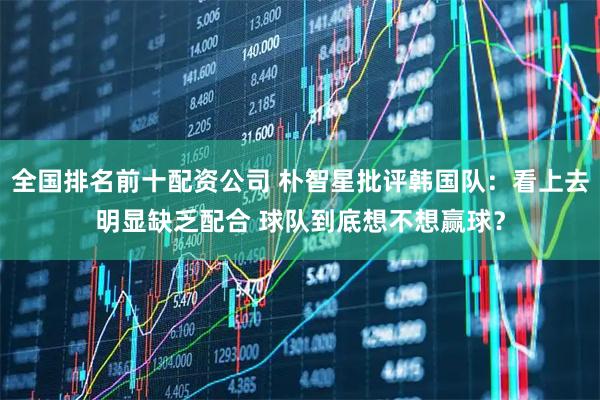 全国排名前十配资公司 朴智星批评韩国队：看上去明显缺乏配合 球队到底想不想赢球？