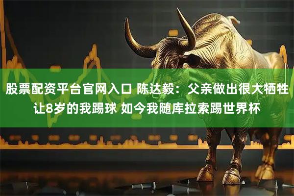 股票配资平台官网入口 陈达毅：父亲做出很大牺牲让8岁的我踢球 如今我随库拉索踢世界杯