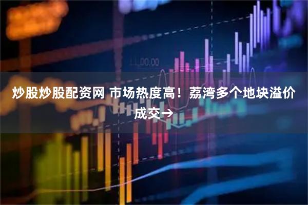 炒股炒股配资网 市场热度高！荔湾多个地块溢价成交→